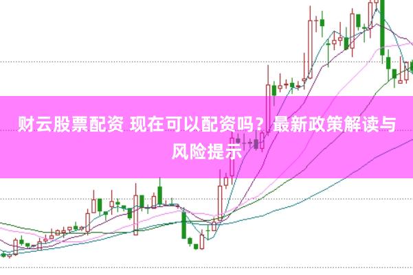 财云股票配资 现在可以配资吗？最新政策解读与风险提示