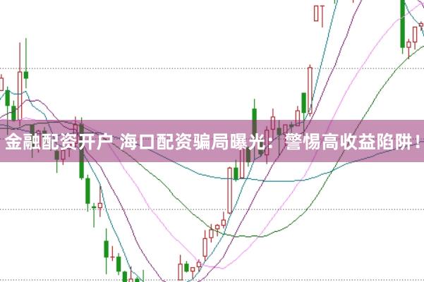 金融配资开户 海口配资骗局曝光：警惕高收益陷阱！