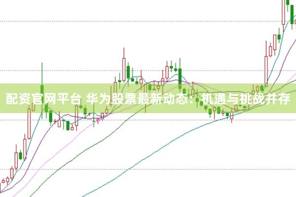 配资官网平台 华为股票最新动态：机遇与挑战并存