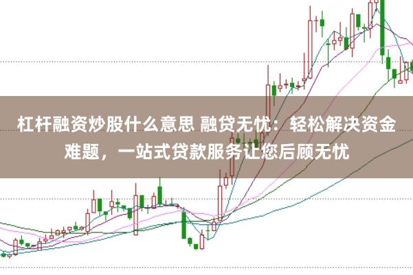 杠杆融资炒股什么意思 融贷无忧：轻松解决资金难题，一站式贷款服务让您后顾无忧