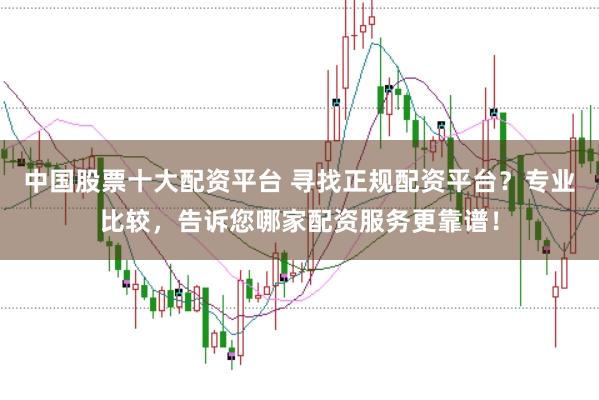 中国股票十大配资平台 寻找正规配资平台？专业比较，告诉您哪家配资服务更靠谱！