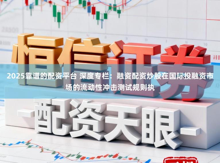 2025靠谱的配资平台 深度专栏：融资配资炒股在国际投融资市场的流动性冲击测试规则执