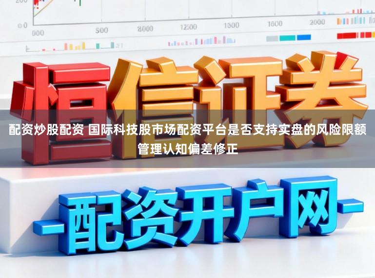 配资炒股配资 国际科技股市场配资平台是否支持实盘的风险限额管理认知偏差修正
