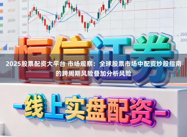 2025股票配资大平台 市场观察：全球股票市场中配资炒股指南的跨周期风险叠加分析风险