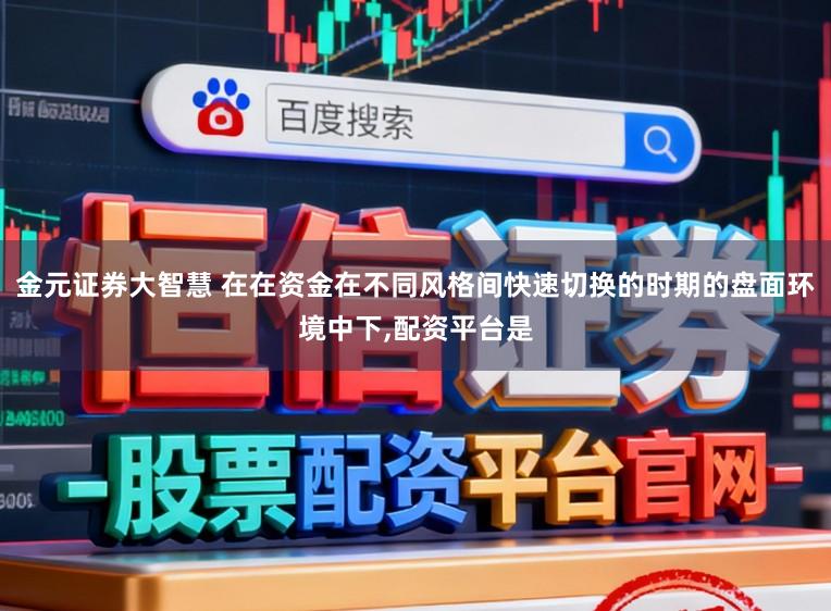 金元证券大智慧 在在资金在不同风格间快速切换的时期的盘面环境中下,配资平台是