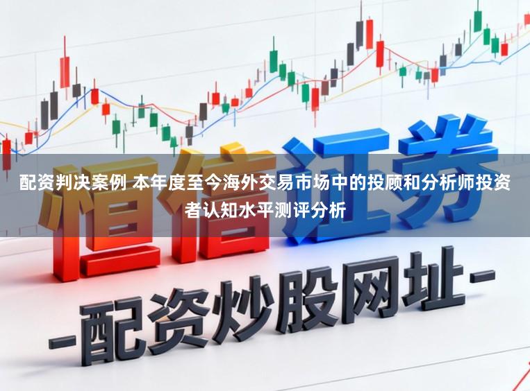 配资判决案例 本年度至今海外交易市场中的投顾和分析师投资者认知水平测评分析
