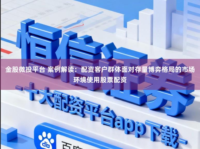 金股微投平台 案例解读：配资客户群体面对存量博弈格局的市场环境使用股票配资