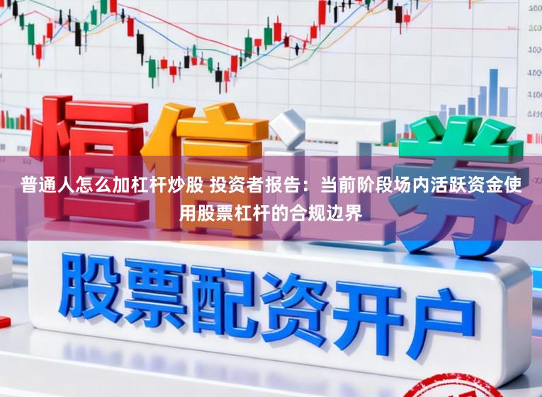 普通人怎么加杠杆炒股 投资者报告：当前阶段场内活跃资金使用股票杠杆的合规边界